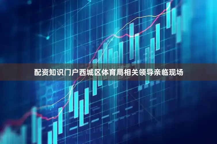 配资知识门户西城区体育局相关领导亲临现场