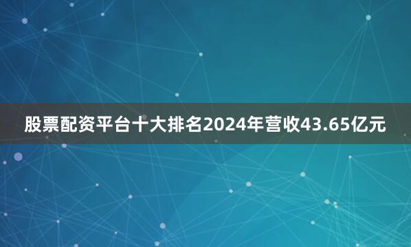 股票配资平台十大排名2024年营收43.65亿元
