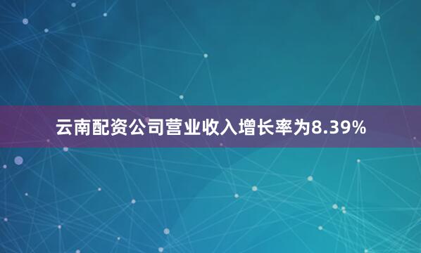 云南配资公司营业收入增长率为8.39%