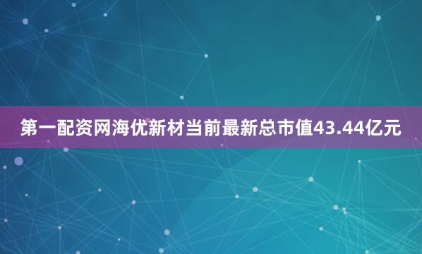 第一配资网海优新材当前最新总市值43.44亿元