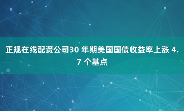 正规在线配资公司30 年期美国国债收益率上涨 4.7 个基点