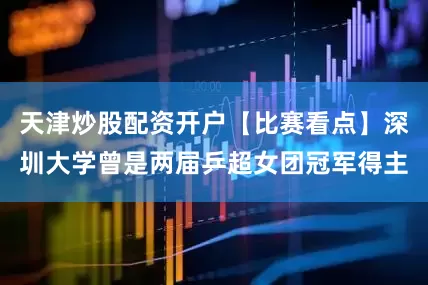 天津炒股配资开户【比赛看点】深圳大学曾是两届乒超女团冠军得主